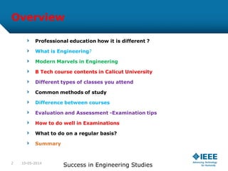 Overview
Professional education how it is different ?
What is Engineering?
Modern Marvels in Engineering
B Tech course contents in Calicut University
Different types of classes you attend
Common methods of study
Difference between courses
Evaluation and Assessment -Examination tips
How to do well in Examinations
What to do on a regular basis?
Summary
10-05-2014
Success in Engineering Studies2
 