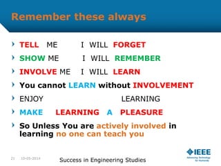 Remember these always
TELL ME I WILL FORGET
SHOW ME I WILL REMEMBER
INVOLVE ME I WILL LEARN
You cannot LEARN without INVOLVEMENT
ENJOY LEARNING
MAKE LEARNING A PLEASURE
So Unless You are actively involved in
learning no one can teach you
10-05-2014
Success in Engineering Studies21
 