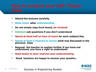 How to conduct your self: Theory
Class
Attend the lectures carefully
Make notes after understanding
Do not simply copy from board, be involved
Interact- ask questions if you don’t understand
Spend at least half an hour at home for each subject/day
Spend at least 5 minutes to review what was discussed in the
previous class
Request the teacher to explain further if you have not
understood, you have a right to understand
Read books to clear improve your understanding
Good teachers are happy to answer your questions
10-05-2014
Success in Engineering Studies23
 