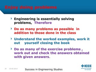 Enjoy doing problems
Engineering is essentially solving
problems, Therefore
Do as many problems as possible in
addition to those done in the class
Understand the worked examples, work it
out yourself closing the book
Do as many of the exercise problems ,
work out and check the answers obtained
with given answers.
10-05-2014
Success in Engineering Studies24
 