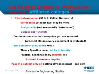 Examination System in Professional
courses (Affiliated colleges)
Internal evaluation (30% in Calicut University)
Series tests (at least two, may be more)
Assignments (not necessarily ‘take home’)
Quizzes and Tutorials
Continuous evaluation : every day you are assessed
(practical classes every experiment is evaluated)
End Semester Evaluation (70%)
Theory Question paper set by University
Practical Examination by Internal and
External Examiners together
Pass in a subject only on getting 50% in internal+ end sem
10-05-2014
Success in Engineering Studies25
 