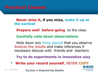 Practical Classes
Never miss it, if you miss, make it up at
the earliest
Prepare well before going to the class
Carefully note down observations
Note down any thing special that you observe
Analyze the results and make inferences if
necessary discuss with friends and teachers
Try to do experiments in innovative way
Write your record yourself, NEVER COPY
10-05-2014
Success in Engineering Studies26
 