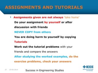 ASSIGNMENTS AND TUTORIALS
Assignments given are not always ‘take home’
Do your assignment by yourself or after
discussion with friends
NEVER COPY from others
You are doing harm to yourself by copying
Tutorials
Work out the tutorial problems with your
friends and compare the answers
After studying the worked examples, do the
exercise problems, check your answers
10-05-2014
Success in Engineering Studies27
 