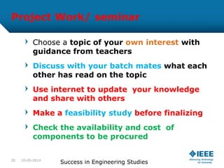 Project Work/ seminar
Choose a topic of your own interest with
guidance from teachers
Discuss with your batch mates what each
other has read on the topic
Use internet to update your knowledge
and share with others
Make a feasibility study before finalizing
Check the availability and cost of
components to be procured
10-05-2014
Success in Engineering Studies28
 