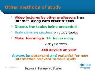Other methods of study
Video lectures by other professors from
internet along with other friends
Discuss the topics being presented
Brain storming sessions on study topics
Make learning a 24 hours a day
7 days a week
365 days in an year
Always be observant and watchful for new
information relevant to your study
10-05-2014
Success in Engineering Studies29
 