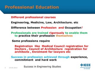 Professional Education
Different professional courses
Engineering, Medicine, Law, Architecture. etc
Difference between Profession and Occupation?
Professionals are trained rigorously to enable them
to practice their profession themselves
Some professions require
Registration like Medical Council registration for
Doctors , Council of Architecture registration for
architects , Enrolment for lawyers etc
Success in profession achieved through experience,
commitment and hard work
10-05-20143
Success in Engineering Studies
 