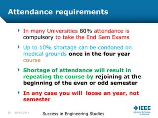 Attendance requirements
In many Universities 80% attendance is
compulsory to take the End Sem Exams
Up to 10% shortage can be condoned on
medical grounds once in the four year
course
Shortage of attendance will result in
repeating the course by rejoining at the
beginning of the even or odd semester
In any case you will loose an year, not
semester
10-05-2014
Success in Engineering Studies30
 