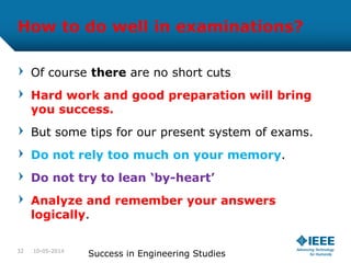 How to do well in examinations?
Of course there are no short cuts
Hard work and good preparation will bring
you success.
But some tips for our present system of exams.
Do not rely too much on your memory.
Do not try to lean ‘by-heart’
Analyze and remember your answers
logically.
10-05-2014
Success in Engineering Studies32
 