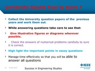 University Exams how to score ?
Collect the University question papers of the previous
years and work them out.
While answering questions take care to see that:
Give illustrative figures or diagrams wherever
possible.
Check the answers of numerical problems carefully to sure
it is correct.
High light the important points in essay questions
Manage time effectively so that you will be able to
answer all questions
10-05-2014
Success in Engineering Studies33
 