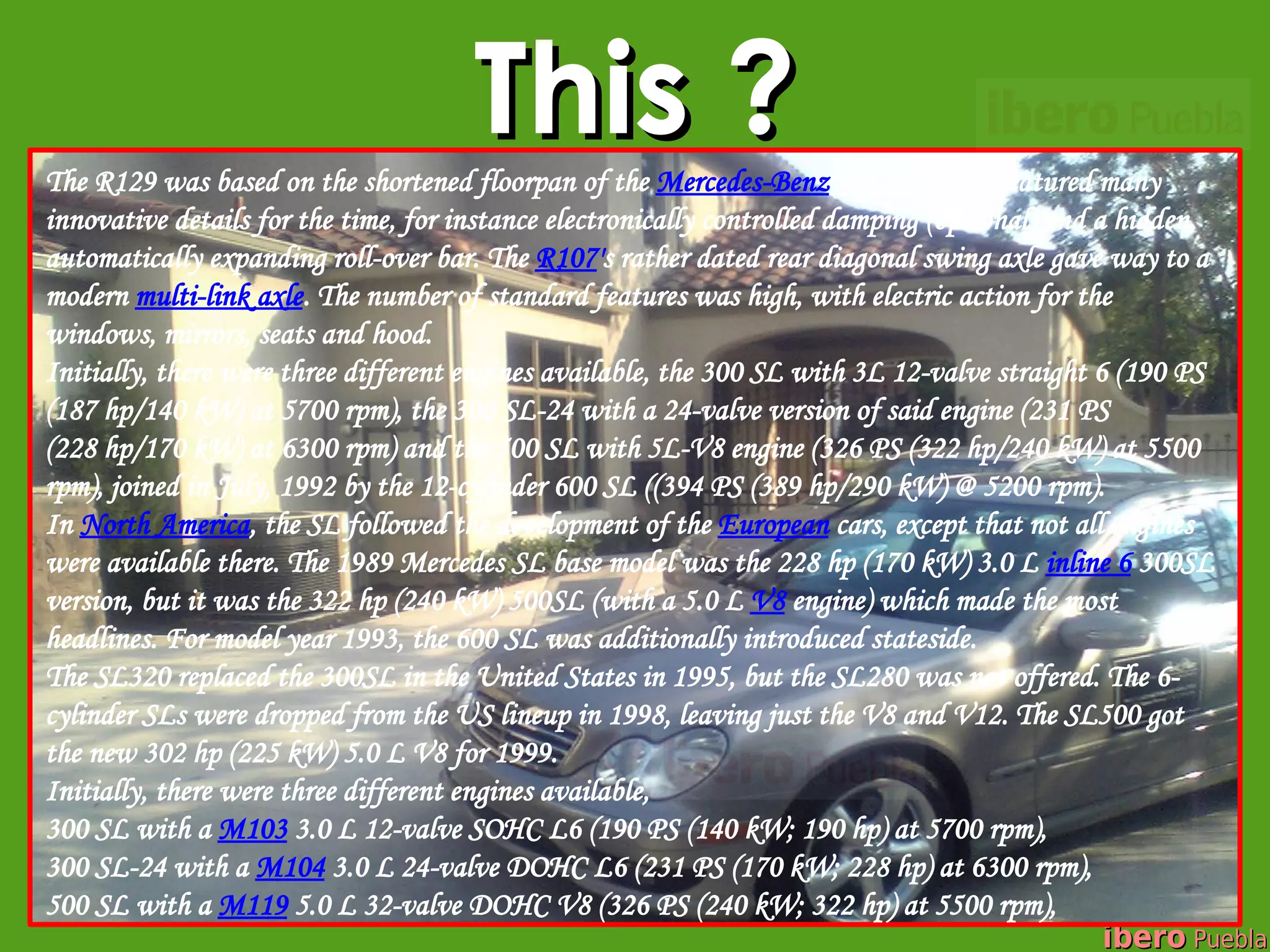 This ?
The R129 was based on the shortened floorpan of the Mercedes-Benz W124[2] and featured many
innovative details for the time, for instance electronically controlled damping (optional) and a hidden,
automatically expanding roll-over bar. The R107's rather dated rear diagonal swing axle gave way to a
modern multi-link axle. The number of standard features was high, with electric action for the
windows, mirrors, seats and hood.
Initially, there were three different engines available, the 300 SL with 3L 12-valve straight 6 (190 PS
(187 hp/140 kW) at 5700 rpm), the 300 SL-24 with a 24-valve version of said engine (231 PS
(228 hp/170 kW) at 6300 rpm) and the 500 SL with 5L-V8 engine (326 PS (322 hp/240 kW) at 5500
rpm), joined in July, 1992 by the 12-cylinder 600 SL ((394 PS (389 hp/290 kW) @ 5200 rpm).
In North America, the SL followed the development of the European cars, except that not all engines
were available there. The 1989 Mercedes SL base model was the 228 hp (170 kW) 3.0 L inline 6 300SL
version, but it was the 322 hp (240 kW) 500SL (with a 5.0 L V8 engine) which made the most
headlines. For model year 1993, the 600 SL was additionally introduced stateside.
The SL320 replaced the 300SL in the United States in 1995, but the SL280 was not offered. The 6-
cylinder SLs were dropped from the US lineup in 1998, leaving just the V8 and V12. The SL500 got
the new 302 hp (225 kW) 5.0 L V8 for 1999.
Initially, there were three different engines available,
300 SL with a M103 3.0 L 12-valve SOHC L6 (190 PS (140 kW; 190 hp) at 5700 rpm),
300 SL-24 with a M104 3.0 L 24-valve DOHC L6 (231 PS (170 kW; 228 hp) at 6300 rpm),
500 SL with a M119 5.0 L 32-valve DOHC V8 (326 PS (240 kW; 322 hp) at 5500 rpm),
                                                                                                ibero Puebla
 