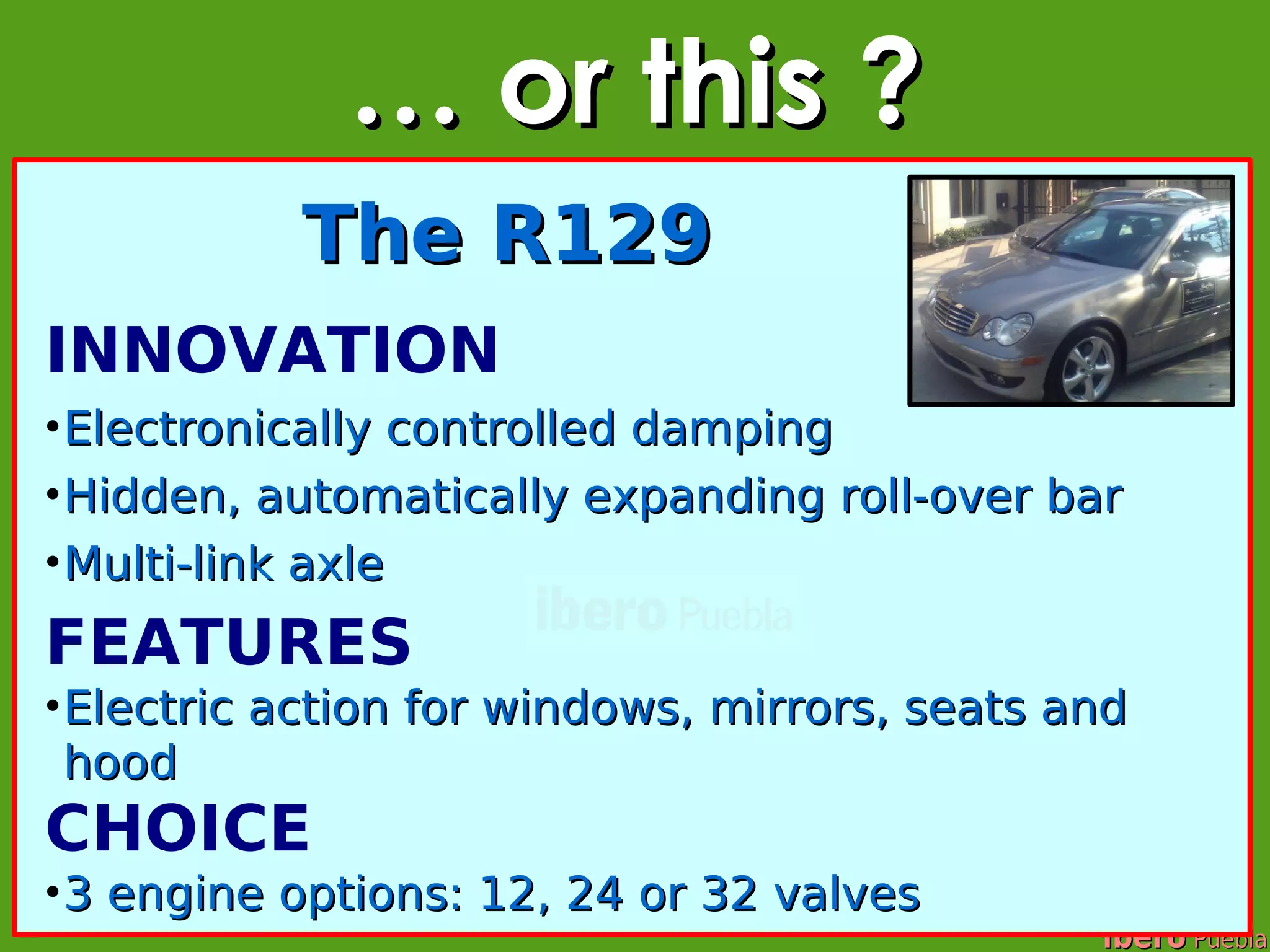 … or this ?
           The R129
INNOVATION
• Electronically controlled damping
• Hidden, automatically expanding roll-over bar
• Multi-link axle
FEATURES
• Electric action for windows, mirrors, seats and
  hood
CHOICE
• 3 engine options: 12, 24 or 32 valves
                                               ibero Puebla
 