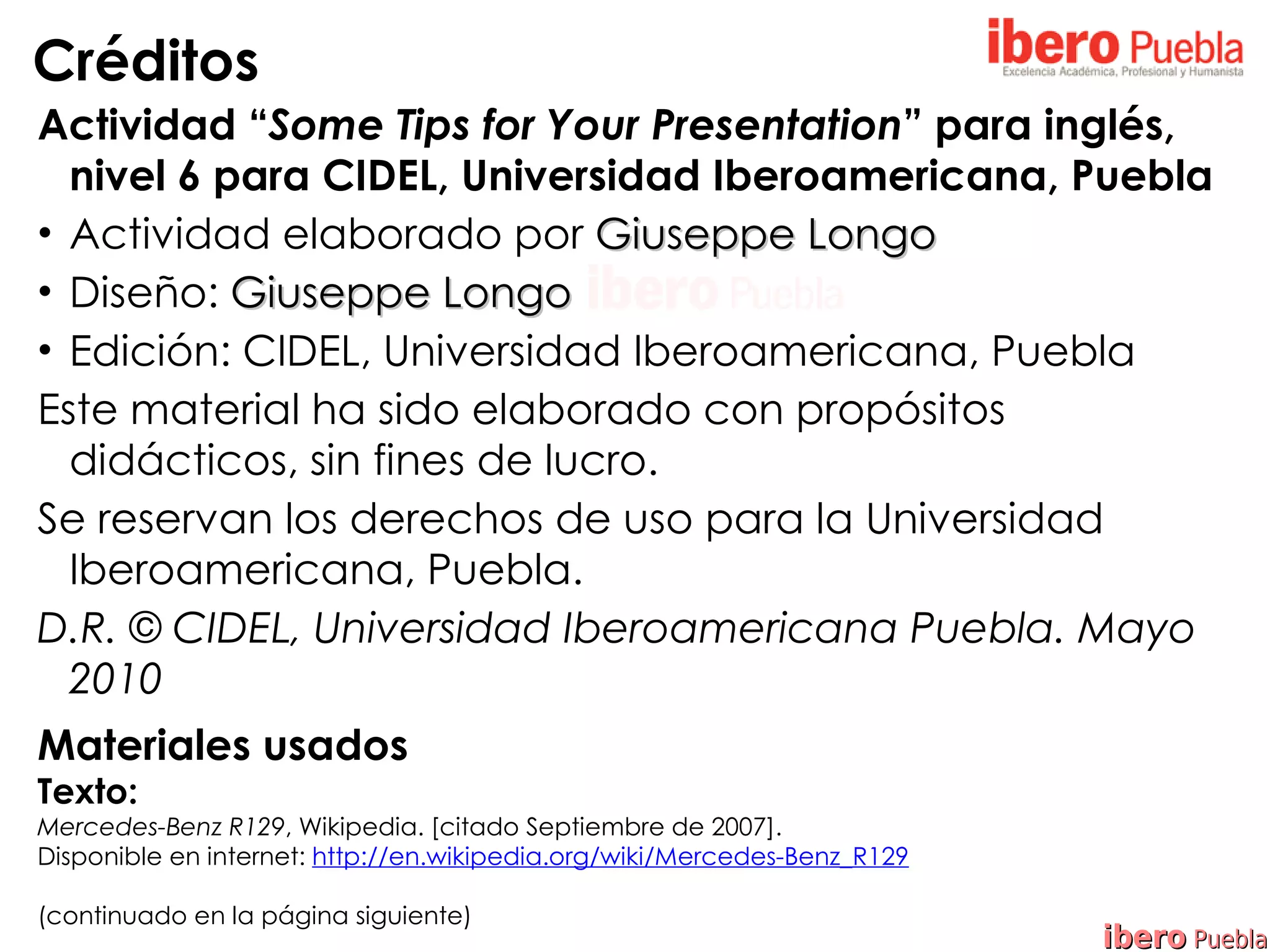 Créditos
Actividad “Some Tips for Your Presentation” para inglés,
  nivel 6 para CIDEL, Universidad Iberoamericana, Puebla
• Actividad elaborado por Giuseppe Longo
• Diseño: Giuseppe Longo
• Edición: CIDEL, Universidad Iberoamericana, Puebla
Este material ha sido elaborado con propósitos
  didácticos, sin fines de lucro.
Se reservan los derechos de uso para la Universidad
  Iberoamericana, Puebla.
D.R. © CIDEL, Universidad Iberoamericana Puebla. Mayo
  2010
Materiales usados
Texto:
Mercedes-Benz R129, Wikipedia. [citado Septiembre de 2007].
Disponible en internet: http://en.wikipedia.org/wiki/Mercedes-Benz_R129

(continuado en la página siguiente)
                                                                          ibero Puebla
 