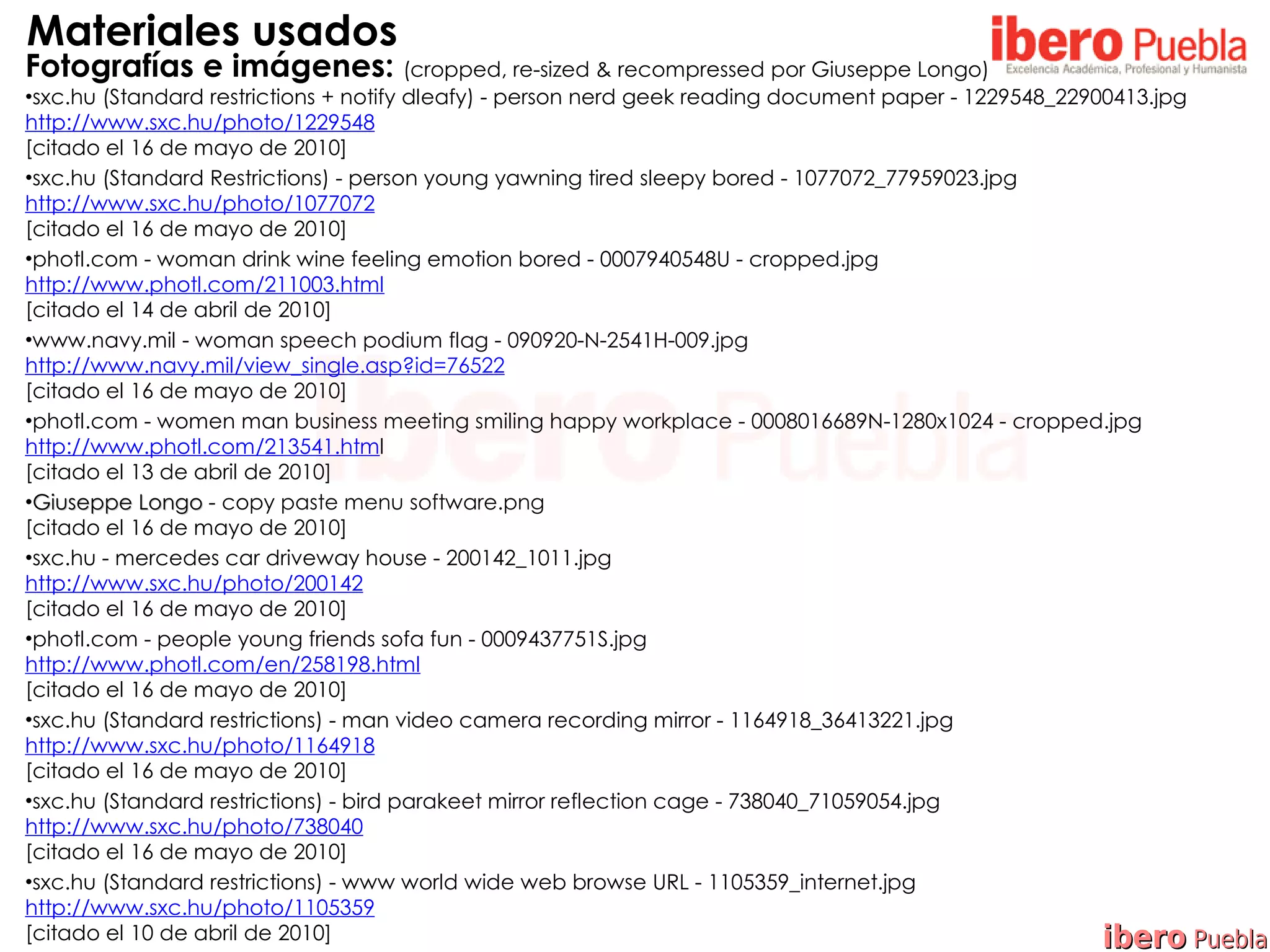Materiales usados
Fotografías e imágenes: (cropped, re-sized & recompressed por Giuseppe Longo)
•sxc.hu (Standard restrictions + notify dleafy) - person nerd geek reading document paper - 1229548_22900413.jpg
http://www.sxc.hu/photo/1229548
[citado el 16 de mayo de 2010]
•sxc.hu (Standard Restrictions) - person young yawning tired sleepy bored - 1077072_77959023.jpg
http://www.sxc.hu/photo/1077072
[citado el 16 de mayo de 2010]
•photl.com - woman drink wine feeling emotion bored - 0007940548U - cropped.jpg
http://www.photl.com/211003.html
[citado el 14 de abril de 2010]
•www.navy.mil - woman speech podium flag - 090920-N-2541H-009.jpg
http://www.navy.mil/view_single.asp?id=76522
[citado el 16 de mayo de 2010]
•photl.com - women man business meeting smiling happy workplace - 0008016689N-1280x1024 - cropped.jpg
http://www.photl.com/213541.html
[citado el 13 de abril de 2010]
•Giuseppe Longo - copy paste menu software.png
[citado el 16 de mayo de 2010]
•sxc.hu - mercedes car driveway house - 200142_1011.jpg
http://www.sxc.hu/photo/200142
[citado el 16 de mayo de 2010]
•photl.com - people young friends sofa fun - 0009437751S.jpg
http://www.photl.com/en/258198.html
[citado el 16 de mayo de 2010]
•sxc.hu (Standard restrictions) - man video camera recording mirror - 1164918_36413221.jpg
http://www.sxc.hu/photo/1164918
[citado el 16 de mayo de 2010]
•sxc.hu (Standard restrictions) - bird parakeet mirror reflection cage - 738040_71059054.jpg
http://www.sxc.hu/photo/738040
[citado el 16 de mayo de 2010]
•sxc.hu (Standard restrictions) - www world wide web browse URL - 1105359_internet.jpg
http://www.sxc.hu/photo/1105359
[citado el 10 de abril de 2010]                                                                         ibero Puebla
 