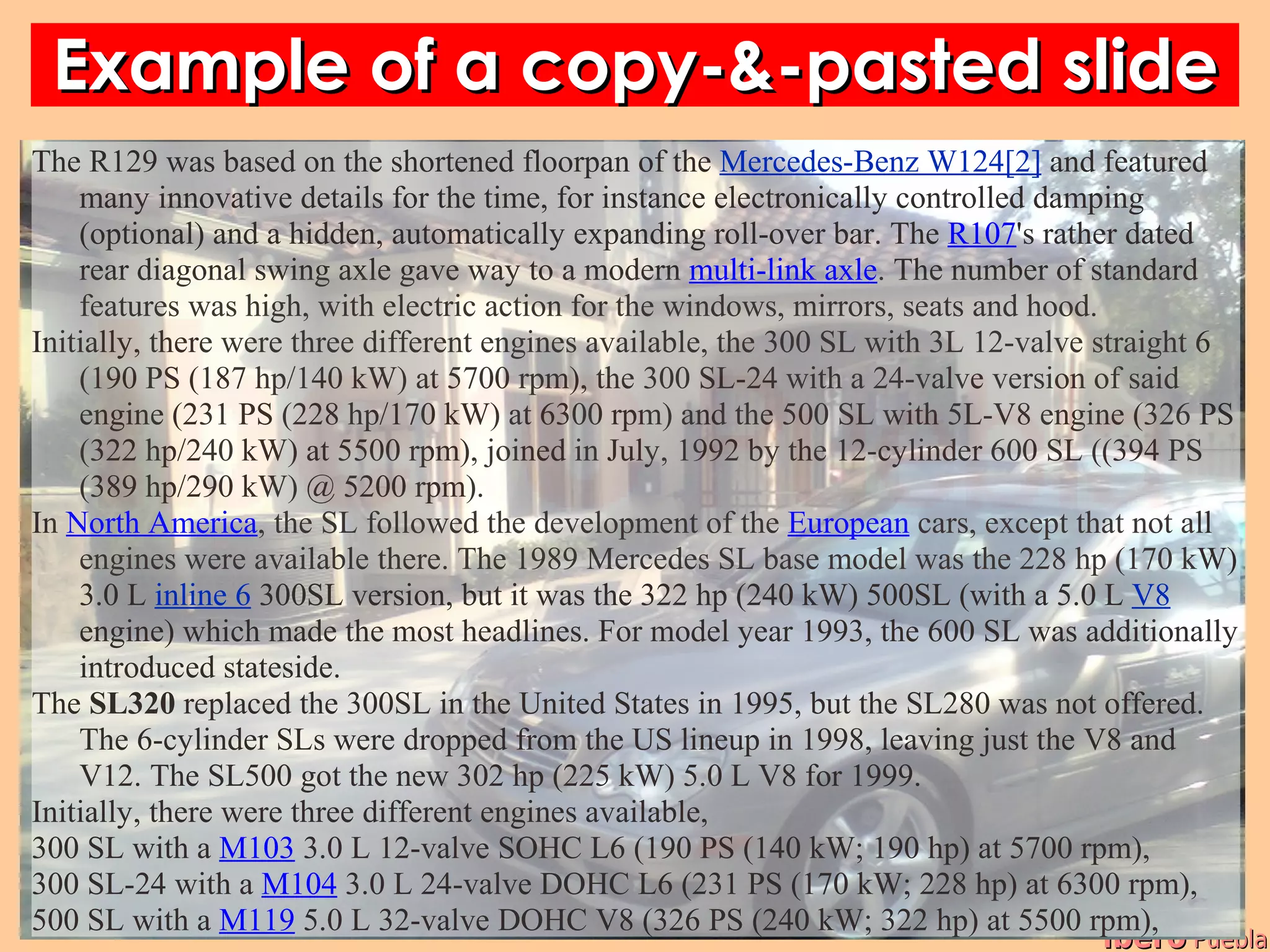 Example of a copy-&-pasted slide
The R129 was based on the shortened floorpan of the Mercedes-Benz W124[2] and featured
    many innovative details for the time, for instance electronically controlled damping
    (optional) and a hidden, automatically expanding roll-over bar. The R107's rather dated
    rear diagonal swing axle gave way to a modern multi-link axle. The number of standard
    features was high, with electric action for the windows, mirrors, seats and hood.
Initially, there were three different engines available, the 300 SL with 3L 12-valve straight 6
    (190 PS (187 hp/140 kW) at 5700 rpm), the 300 SL-24 with a 24-valve version of said
    engine (231 PS (228 hp/170 kW) at 6300 rpm) and the 500 SL with 5L-V8 engine (326 PS
    (322 hp/240 kW) at 5500 rpm), joined in July, 1992 by the 12-cylinder 600 SL ((394 PS
    (389 hp/290 kW) @ 5200 rpm).
In North America, the SL followed the development of the European cars, except that not all
    engines were available there. The 1989 Mercedes SL base model was the 228 hp (170 kW)
    3.0 L inline 6 300SL version, but it was the 322 hp (240 kW) 500SL (with a 5.0 L V8
    engine) which made the most headlines. For model year 1993, the 600 SL was additionally
    introduced stateside.
The SL320 replaced the 300SL in the United States in 1995, but the SL280 was not offered.
    The 6-cylinder SLs were dropped from the US lineup in 1998, leaving just the V8 and
    V12. The SL500 got the new 302 hp (225 kW) 5.0 L V8 for 1999.
Initially, there were three different engines available,
300 SL with a M103 3.0 L 12-valve SOHC L6 (190 PS (140 kW; 190 hp) at 5700 rpm),
300 SL-24 with a M104 3.0 L 24-valve DOHC L6 (231 PS (170 kW; 228 hp) at 6300 rpm),
500 SL with a M119 5.0 L 32-valve DOHC V8 (326 PS (240 kW; 322 hp) at 5500 rpm),
                                                                                      ibero Puebla
 