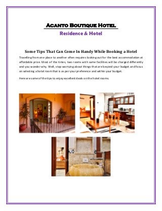 Acanto Boutique Hotel
Residence & Hotel
Some Tips That Can Come In Handy While Booking a Hotel
Travelling from one place to another often requires looking out for the best accommodation at
affordable price. Most of the times, two rooms with same facilities will be charged differently
and you wonder why. Well, stop worrying about things that are beyond your budget and focus
on selecting a hotel room that is as per your preference and within your budget.
Here are some of the tips to enjoy excellent deals on the hotel rooms.
 