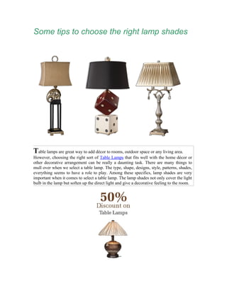 Some tips to choose the right lamp shades




Table lamps are great way to add décor to rooms, outdoor space or any living area.
However, choosing the right sort of Table Lamps that fits well with the home décor or
other decorative arrangement can be really a daunting task. There are many things to
mull over when we select a table lamp. The type, shape, designs, style, patterns, shades,
everything seems to have a role to play. Among these specifics, lamp shades are very
important when it comes to select a table lamp. The lamp shades not only cover the light
bulb in the lamp but soften up the direct light and give a decorative feeling to the room.
 