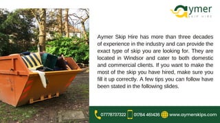 Aymer Skip Hire has more than three decades
of experience in the industry and can provide the
exact type of skip you are looking for. They are
located in Windsor and cater to both domestic
and commercial clients. If you want to make the
most of the skip you have hired, make sure you
fill it up correctly. A few tips you can follow have
been stated in the following slides.
www.aymerskips.com
07778737322 01784 461436
 