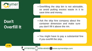 Don't
Overfill It
Overfilling the skip bin is not advisable,
so avoid putting excess waste in it to
save time and money.
Ask the skip hire company about the
container dimension and make sure
you don't fill it above the rim.
www.aymerskips.com
07778737322 01784 461436
You might have to pay a substantial fine
if you overfill the skip.
 