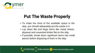 Put The Waste Properly
To make the most of the available space in the
skip, you should adequately put the waste in it.
Lay down flat and large items like metal sheets,
plywood and unwanted timber flat on the skip.
If possible, break down significant items into small
pieces before disposing of them in the skip.
www.aymerskips.com
07778737322 01784 461436
 