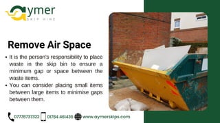 www.aymerskips.com
07778737322 01784 461436
Remove Air Space
It is the person's responsibility to place
waste in the skip bin to ensure a
minimum gap or space between the
waste items.
You can consider placing small items
between large items to minimise gaps
between them.
 