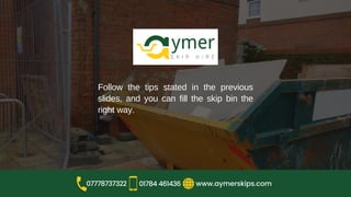 Follow the tips stated in the previous
slides, and you can fill the skip bin the
right way.
www.aymerskips.com
07778737322 01784 461436
 