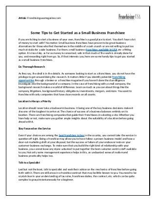 Article: Franchisingusamagazine.com
Some Tips to Get Started as a Small Business Franchisee
If you are itching to start a business of your own, franchise is a good place to start. You don’t have a lot
of money to start with? No matter. Small business franchises have proven to be great business
alternatives for those who find themselves in the middle of a cash crunch or are not willing to put too
much at stake for a side business. For them, small business franchises available in USA are a fitting
option. It is less risky, as far as money is concerned, safe in that much of the work is already done for
you, and rewarding right from go. So, if that interests you, here are some handy tips to get you started
as a small business franchisee.
Do Thorough Research
As they say, the devil is in the details. As someone looking to start as a franchisee, you do not have the
privilege to get around doing the research. It matters little if you identify potential franchising
opportunities through a broker or a franchise magazine if you haven’t done the due diligence.
Investigate into the background of a company. In the case of franchising with a small company, the
background research makes a world of difference. Learn as much as you can about things like the
company, litigations, background history, obligations, investments, mergers, and more. You want to
franchise with only companies that have clean records on all counts.
Location Is Always a Priority
Location should never take a backseat in business. It being one of the key business decisions makes it
also one of the toughest to arrive at. The chance of success of a business balances entirely on its
location. There are franchising companies that guide their franchisees in selecting a site. Whether you
have help or not, make sure you gather ample insights about the suitability of a location before going
ahead with it.
Stay Focused on the Service
Even if your choices are among the best franchises to buy in the country, you cannot take the service in
question off sight. Being a franchise may allow you to have follow a proven business model and have a
clear-cut marketing draft at your disposal, but the success or failure of your endeavor rests on your
customer-business exchange. To make sure that you build the right kind of relationship with your
business, you cannot leave any stone unturned to put together the best customer-centric staff available
to you. Not only some management experience helps in this, an undaunted sense of realism and
business practicality helps too.
Talk to a Specialist
Last but not the least, talk to specialist and seek their advice on the mechanics of franchise before going
forth with it. There are still areas in a franchise contract that may be little known to you. You need to be
crystal clear in your understanding of tax rules, franchisee duties, the contract, etc. which can be quite
complex to grasp instantaneously for a beginner.
 