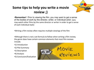 Some tips to help you write a movie
review ;)
•Remember! Prior to viewing the film, you may want to get a sense
of the bodies of work by the director, writer, or individual actor. (you
may watch other films by the same director or writer in order to get a sense
of each individual style)
•Writing a film review often requires multiple viewings of the film
•Although there is not a set formula to follow when writing a film review,
the genre does have certain common elements that most film reviews
include.
•1) Introduction
•2) Plot Summary
•3) Description
•4) Analysis
•5) Conclusion/Evaluation
 