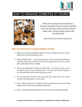 HOW TO MANAGE DIABETES AT WORK?


                                               When you are diagnosed with diabetes, it
                                            becomes important to eat your meals around the
                                             same time each day, check your blood sugar at
                                               certain times, and get regular exercise and
                                                            consistent sleep.

                                                   But what if you work for long hours?




Here are some tips to manage diabetes at work:

     Speak to your physician/diabetes educator on how to manage your diet, exercise,
     medication and self-monitoring at work.

     Keep a detailed record — record meals, activities, sleep, work hours, medications,
     and blood sugar. This will help you spot blood sugar patterns so that you will be
     able to make adjustments as needed.

     Always carry glucometer. Check your blood sugar a few times at work to see if
     you need to raise or lower medication doses. You may need to make changes to
     your diet and medication for each shift that you work.

     Let your supervisor/ boss know what your needs are to allow time to take a break
     to check your blood sugar or to eat a snack.

     Carry a planned snack for every shift in order to maintain your blood sugar. Bring
     along an extra snack in case your blood sugar drops.

     Keep a reminder on the bulletin board in front of your desk about meal timings.




     Exemplar Lifecare Pvt. Ltd., 401, Kshamalaya, 37, New Marine Lines, Mumbai- 400020, India.
 