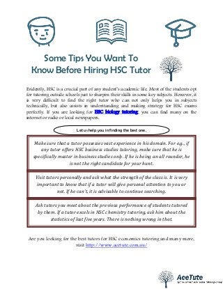 Some Tips You Want To
Know Before Hiring HSC Tutor
Evidently, HSC is a crucial part of any student’s academic life. Most of the students opt
for tutoring outside schools just to sharpen their skills in some key subjects. However, it
is very difficult to find the right tutor who can not only helps you in subjects
technically, but also assists in understanding and making strategy for HSC exams
perfectly. If you are looking for HSC biology tutoring, you can find many on the
internet or radio or local newspapers.
Are you looking for the best tutors for HSC economics tutoring and many more,
visit http://www.acetute.com.au/
Let us help you in finding the best one.
Make sure that a tutor possesses vast experience in his domain. For e.g., if
any tutor offers HSC business studies tutoring, make sure that he is
specifically master in business studies only. If he is being an all rounder, he
is not the right candidate for your hunt.
Visit tutors personally and ask what the strength of the class is. It is very
important to know that if a tutor will give personal attention to you or
not. If he can’t, it is advisable to continue searching.
Ask tutors you meet about the previous performance of students tutored
by them. If a tutor excels in HSC chemistry tutoring, ask him about the
statistics of last five years. There is nothing wrong in that.
 