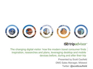 The changing digital visitor: how the modern travel consumer finds
inspiration, researches and plans, leveraging desktop and mobile
devices before, during and after their trip
Presented by Scott Caufield
DMO Sales Manager, Midwest
Twitter: @scottcaufield
 