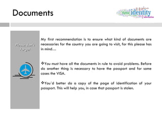 Documents Please don´t forget My first recommendation is to ensure what kind of documents are necessaries for the country you are going to visit, for this please has in mind… You must have all the documents in rule to avoid problems. Before do another thing is necessary to have the passport and for some cases the VISA. You´d better do a copy of the page of identification of your passport. This will help you, in case that passport is stolen. 