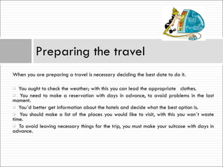 When you are preparing a travel is necessary deciding the best date to do it. You ought to check the weather; with this you can lead the appropriate  clothes. You need to make a reservation with days in advance, to avoid problems in the last moment. You´d better get information about the hotels and decide what the best option is. You should make a list of the places you would like to visit, with this you won´t waste time.  To avoid leaving necessary things for the trip, you must make your suitcase with days in advance. Preparing the travel 