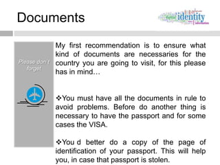 Documents
               My first recommendation is to ensure what
               kind of documents are necessaries for the
Please don´t   country you are going to visit, for this please
   forget
               has in mind…


               You must have all the documents in rule to
               avoid problems. Before do another thing is
               necessary to have the passport and for some
               cases the VISA.

               You d better do a copy of the page of
               identification of your passport. This will help
               you, in case that passport is stolen.
 