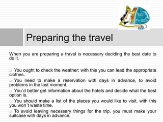 Preparing the travel
When you are preparing a travel is necessary deciding the best date to
do it.

  You ought to check the weather; with this you can lead the appropriate
clothes.
 You need to make a reservation with days in advance, to avoid
problems in the last moment.
 You´d better get information about the hotels and decide what the best
option is.
 You should make a list of the places you would like to visit, with this
you won´t waste time.
 To avoid leaving necessary things for the trip, you must make your
suitcase with days in advance.
 