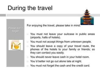 During the travel

               For enjoying the travel, please take in mind.
Please don´t
   forget
                  You must not leave your suitcase in public areas
                   (airports, halls of hotels).
                  You must not accept things from unknown people.
                  You should leave a copy of your travel route, the
                   phones of the hotels to your family or friends; so
                   they can contact you easily.
                  You should never leave cash in your hotel room.
                  You´d better not go out alone late at night.
                  You must not forget the cash and the credit card.
 