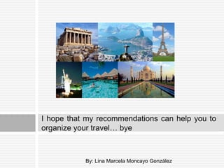 I hope that my recommendations can help you to
organize your travel… bye



           By: Lina Marcela Moncayo González
 