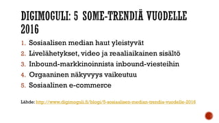 1. Sosiaalisen median haut yleistyvät
2. Livelähetykset, video ja reaaliaikainen sisältö
3. Inbound-markkinoinnista inbound-viesteihin
4. Orgaaninen näkyvyys vaikeutuu
5. Sosiaalinen e-commerce
Lähde: http://www.digimoguli.fi/blogi/5-sosiaalisen-median-trendia-vuodelle-2016
 
