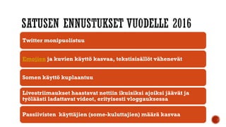 Twitter monipuolistuu
Emojien ja kuvien käyttö kasvaa, tekstisisällöt vähenevät
Somen käyttö kuplaantuu
Livestriimaukset haastavat nettiin ikuisiksi ajoiksi jäävät ja
työläästi ladattavat videot, erityisesti vloggauksessa
Passiivisten käyttäjien (some-kuluttajien) määrä kasvaa
 