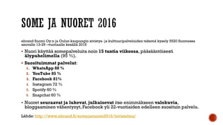 ebrand Suomi Oy:n ja Oulun kaupungin sivistys- ja kulttuuripalveluiden tekemä kysely 5520 Suomessa
asuvalle 13-29 –vuotiaalle kesällä 2016
 Nuori käyttää somepalveluita noin 15 tuntia viikossa, pääsääntöisesti
älypuhelimella (95 %).
 Suosituimmat palvelut:
1. WhatsApp 88 %
2. YouTube 85 %
3. Facebook 81%
4. Instagram 72 %
5. Spotify 60 %
6. Snapchat 60 %
 Nuoret seuraavat ja lukevat, julkaisevat itse enimmäkseen valokuvia,
bloggaaminen vähentynyt, Facebook yli 22-vuotiaiden edelleen suosituin palvelu.
Lähde: http://www.ebrand.fi/somejanuoret2016/tiivistelma/
 
