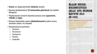  Some on diginatiiveille tärkein media
 Somea keskimäärin 73 minuuttia päivässä (ei sisällä
blogeja)
 Tärkeimmät motiivit käyttää somea ovat ajanviete,
viihde ja tapa.
 Somea käytetään usein yhtäaikaisesti jonkin muun
median (esim. tv) kanssa
 Suosituimmat palvelut:
1. Youtube
2. Facebook
3. Instagram
4. Twitter
5. LinkedIn
Lähde: Diginatiivin media-arki 2015,
http://www.aller.fi/tutkimus-
diginatiivi-seuraa-mediaa-
pirstaloituneesti-mutta-
monipuolisemmin-kuin-vanhemmat-
sukupolvet/
 