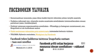  Somemaailman tavaratalo, jossa lähes kaikki käyvät vähintään jollain tietyllä osastolla
 Uudistuu jatkuvasti mm. ottamalla muista suosituista sovelluksista toiminnallisuuksia omaan
palveluun (esim. livelähetykset)
 Pyrkinyt ostamaan supersuosittuja sovelluksia – WhatsApp ja Instagram onnistuneesti, mm.
Snapchatiä ei ole kuitenkaan saanut
 Pyrkii seulomaan valeuutisia pois uutisvirrasta, toistaiseksi kehnoin tuloksin
 TULOSSA: Ryhmiin mainoksia,Workplace by Facebook
IS 31.10.2016
Mobiili.fi 9.11.2016
 
