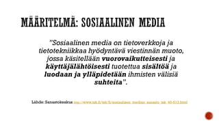 ”Sosiaalinen media on tietoverkkoja ja
tietotekniikkaa hyödyntävä viestinnän muoto,
jossa käsitellään vuorovaikutteisesti ja
käyttäjälähtöisesti tuotettua sisältöä ja
luodaan ja ylläpidetään ihmisten välisiä
suhteita”.
Lähde: Sanastokeskus http://www.tsk.fi/tsk/fi/sosiaalisen_median_sanasto_tsk_40-513.html
 