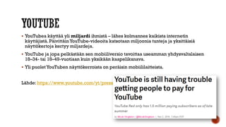  YouTubea käyttää yli miljardi ihmistä – lähes kolmannes kaikista internetin
käyttäjistä. PäivittäinYouTube-videoita katsotaan miljoonia tunteja ja yksittäisiä
näyttökertoja kertyy miljardeja.
 YouTube ja jopa pelkästään sen mobiiliversio tavoittaa useamman yhdysvaltalaisen
18–34- tai 18–49-vuotiaan kuin yksikään kaapelikanava.
 Yli puoletYouTuben näyttökerroista on peräisin mobiililaitteista.
Lähde: https://www.youtube.com/yt/press/fi/statistics.html
 