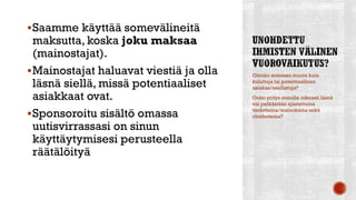 Saamme käyttää somevälineitä
maksutta, koska joku maksaa
(mainostajat).
Mainostajat haluavat viestiä ja olla
läsnä siellä, missä potentiaaliset
asiakkaat ovat.
Sponsoroitu sisältö omassa
uutisvirrassasi on sinun
käyttäytymisesi perusteella
räätälöityä
Olenko somessa muuta kuin
kuluttaja tai potentiaalinen
asiakas/osallistuja?
Onko yritys minulle oikeasti läsnä
vai pelkästään ajastettuina
tiedotteina/mainoksina sekä
chatboteina?
 