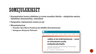  Somepalvelut luovat julkkiksia ja tuovat suosikin lähelle – arkipäivän asioita,
tirkistelyä, kommentteja, vastauksia
 Fanipostiin vastaaminen ennen ja nyt
 Menestystarinat
 Youtube: Sara Maria Forsberg aka SAARA (Smoukahontas)
 Instagram: Benjamin Peltonen
 