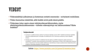  Videosisältöjä julkaistaan ja katsotaan entistä enemmän – erityisesti mobiilissa
 Video kannattaa tekstittää, sillä kaikki eivät pidä ääniä päällä.
 Videoissa tulee usein eteen tekijänoikeusrikkomuksia, myös
yksityisyydenloukkaamisia – tuleeko oikeusjuttuja vai lakimuutoksia? Kuka
maksaa?
Lähde: https://www.youtube.com/yt/press/fi/statistics.html
 