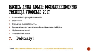 1. Brändit keskittyvät pikaviestimiin
2. Live Video
3. Instagram mainonta kasvaa
4. Somemainonnan kannattavuuden mittaaminen lisääntyy
5. Niche-markkinointi
6. Virtuaalitodellisuus
7. Tekoäly!
Lähde: http://www.slideshare.net/Radler27/2016-social-media-trends-63353274
 