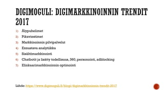 1) Älypuhelimet
2) Pikaviestimet
3) Markkinoinnin pilvipalvelut
4) Ennustava analytiikka
5) Sisältömarkkinointi
6) Chatbotit ja lisätty todellisuus, 360, personointi, adblocking
7) Elinkaarimarkkinoinnin optimointi
Lähde: https://www.digimoguli.fi/blogi/digimarkkinoinnin-trendit-2017
 