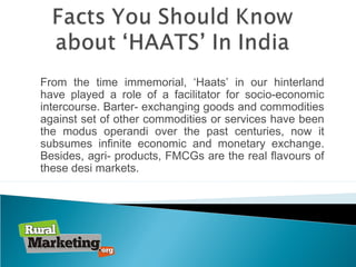 From the time immemorial, ‘Haats’ in our hinterland
have played a role of a facilitator for socio-economic
intercourse. Barter- exchanging goods and commodities
against set of other commodities or services have been
the modus operandi over the past centuries, now it
subsumes infinite economic and monetary exchange.
Besides, agri- products, FMCGs are the real flavours of
these desi markets.
 