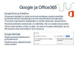 Google ja Office365
Google Drive ja OneDrive
•Kirjautunut käyttäjä voi jakaa omia dokumenttejaan tietyille henkilöille
tai kenelle tahansa katsottavaksi tai kommentoitavaksi/muokattavaksi.
(Toisinaan organisaation pääkäyttäjä on estänyt jakamisen ulkopuolisille.)
•Kyselylomakkeiden asetuksista voi määritellä, että voi vastata kirjautumatta.
•Driven dokumenttien osoite on pitkä. Jos sitä ei voi jakaa sähköisesti, jaa se
QR-koodina ja/tai lyhennettynä: bit.ly tai goo.gl
Google-kääntäjä
•Myös sanelusta kääntäminen
ja kirjoittaminen.
•Mobiilisovellus kääntää tekstiä
myös kuvasta.
 